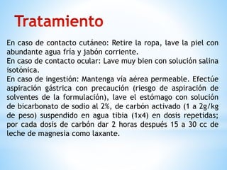 En caso de contacto cutáneo: Retire la ropa, lave la piel con
abundante agua fría y jabón corriente.
En caso de contacto ocular: Lave muy bien con solución salina
isotónica.
En caso de ingestión: Mantenga vía aérea permeable. Efectúe
aspiración gástrica con precaución (riesgo de aspiración de
solventes de la formulación), lave el estómago con solución
de bicarbonato de sodio al 2%, de carbón activado (1 a 2g/kg
de peso) suspendido en agua tibia (1x4) en dosis repetidas;
por cada dosis de carbón dar 2 horas después 15 a 30 cc de
leche de magnesia como laxante.
 