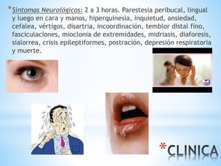 *
*Síntomas Neurológicos: 2 a 3 horas. Parestesia peribucal, lingual
y luego en cara y manos, hiperquinesia, inquietud, ansiedad,
cefalea, vértigos, disartria, incoordinación, temblor distal fino,
fasciculaciones, mioclonia de extremidades, midriasis, diaforesis,
sialorrea, crisis epileptiformes, postración, depresión respiratoria
y muerte.
 