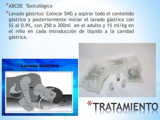 *
*ABCDE Toxicológico
*Lavado gástrico: Colocar SNG y aspirar todo el contenido
gástrico y posteriormente iniciar el lavado gástrico con
SS al 0.9%, con 250 a 300ml en el adulto y 15 ml/kg en
el niño en cada introducción de líquido a la cavidad
gástrica.
 