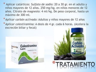 *
* Aplicar catárticos: Sulfato de sodio: 20 a 30 gr. en el adulto y
niños mayores de 12 años. 250 mg/kg. en niños menores de 12
años. Citrato de magnesio: 4 ml/kg. De peso corporal, hasta un
máximo de 300 ml.
*Aplicar carbón activado: Adultos y niños mayores de 12 años
*Aplicar colestiramina: A dosis de 4 gr. cada 6 horas. (Acelera la
excreción biliar y fecal)
 