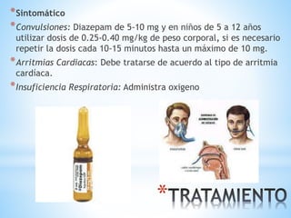 *
*Sintomático
*Convulsiones: Diazepam de 5-10 mg y en niños de 5 a 12 años
utilizar dosis de 0.25-0.40 mg/kg de peso corporal, si es necesario
repetir la dosis cada 10-15 minutos hasta un máximo de 10 mg.
*Arritmias Cardiacas: Debe tratarse de acuerdo al tipo de arritmia
cardíaca.
*Insuficiencia Respiratoria: Administra oxigeno
 