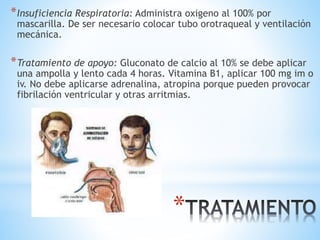 *Insuficiencia Respiratoria: Administra oxigeno al 100% por
mascarilla. De ser necesario colocar tubo orotraqueal y ventilación
mecánica.
*Tratamiento de apoyo: Gluconato de calcio al 10% se debe aplicar
una ampolla y lento cada 4 horas. Vitamina B1, aplicar 100 mg im o
iv. No debe aplicarse adrenalina, atropina porque pueden provocar
fibrilación ventricular y otras arritmias.
*
 