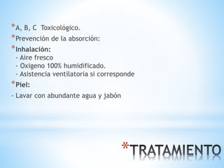 *
*A, B, C Toxicológico.
*Prevención de la absorción:
*Inhalación:
- Aire fresco
- Oxigeno 100% humidificado.
- Asistencia ventilatoria si corresponde
*Piel:
- Lavar con abundante agua y jabón
 