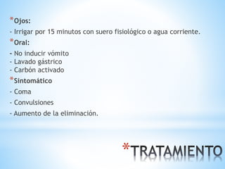 *
*Ojos:
- Irrigar por 15 minutos con suero fisiológico o agua corriente.
*Oral:
- No inducir vómito
- Lavado gástrico
- Carbón activado
*Sintomático
- Coma
- Convulsiones
- Aumento de la eliminación.
 