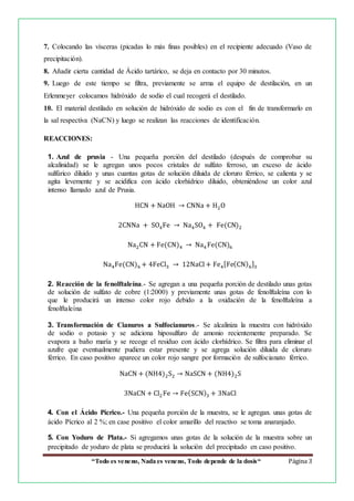 “Todo es veneno, Nada es veneno, Todo depende de la dosis“ Página 3
7. Colocando las vísceras (picadas lo más finas posibles) en el recipiente adecuado (Vaso de
precipitación).
8. Añadir cierta cantidad de Ácido tartárico, se deja en contacto por 30 minutos.
9. Luego de este tiempo se filtra, previamente se arma el equipo de destilación, en un
Erlenmeyer colocamos hidróxido de sodio el cual recogerá el destilado.
10. El material destilado en solución de hidróxido de sodio es con el fin de transformarlo en
la sal respectiva (NaCN) y luego se realizan las reacciones de identificación.
REACCIONES:
1. Azul de prusia - Una pequeña porción del destilado (después de comprobar su
alcalinidad) se le agregan unos pocos cristales de sulfato ferroso, un exceso de ácido
sulfúrico diluido y unas cuantas gotas de solución diluida de cloruro férrico, se calienta y se
agita levemente y se acidifica con ácido clorhídrico diluido, obteniéndose un color azul
intenso llamado azul de Prusia.
HCN + NaOH → CNNa + H2O
2CNNa + SO4Fe → Na4SO4 + Fe(CN)2
Na2CN + Fe(CN)4 → Na4 Fe(CN)6
Na4Fe(CN)6 + 4FeCl3 → 12NaCl + Fe4[Fe(CN)6]3
2. Reacción de la fenolftaleína.- Se agregan a una pequeña porción de destilado unas gotas
de solución de sulfato de cobre (1:2000) y previamente unas gotas de fenolftaleína con lo
que le producirá un intenso color rojo debido a la oxidación de la fenolftaleína a
fenolftaleína
3. Transformación de Cianuros a Sulfocianuros.- Se alcaliniza la muestra con hidróxido
de sodio o potasio y se adiciona hiposulfuro de amonio recientemente preparado. Se
evapora a baño maría y se recoge el residuo con ácido clorhídrico. Se filtra para eliminar el
azufre que eventualmente pudiera estar presente y se agrega solución diluida de cloruro
férrico. En caso positivo aparece un color rojo sangre por formación de sulfocianato férrico.
NaCN + (NH4)2S2 → NaSCN + (NH4)2S
3NaCN + Cl2Fe → Fe(SCN)3 + 3NaCl
4. Con el Ácido Pícrico.- Una pequeña porción de la muestra, se le agregan. unas gotas de
ácido Pícrico al 2 %; en case positivo el color amarillo del reactivo se toma anaranjado.
5. Con Yoduro de Plata.- Si agregamos unas gotas de la solución de la muestra sobre un
precipitado de yoduro de plata se producirá la solución del precipitado en caso positivo.
 