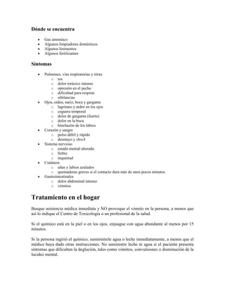 Dónde se encuentra
Gas amoníaco
Algunos limpiadores domésticos
Algunos linimentos
Algunos fertilizantes

Síntomas
Pulmones, vías respiratorias y tórax
o tos
o dolor torácico intenso
o opresión en el pecho
o dificultad para respirar
o sibilancias
Ojos, oídos, nariz, boca y garganta
o lagrimeo y ardor en los ojos
o ceguera temporal
o dolor de garganta (fuerte)
o dolor en la boca
o hinchazón de los labios
Corazón y sangre
o pulso débil y rápido
o desmayo y shock
Sistema nervioso
o estado mental alterado
o fiebre
o inquietud
Cutáneos
o uñas y labios azulados
o quemaduras graves si el contacto dura más de unos pocos minutos
Gastrointestinales
o dolor abdominal intenso
o vómitos

Tratamiento en el hogar
Busque asistencia médica inmediata y NO provoque el vómito en la persona, a menos que
así lo indique el Centro de Toxicología o un profesional de la salud.
Si el químico está en la piel o en los ojos, enjuague con agua abundante al menos por 15
minutos.
Si la persona ingirió el químico, suminístrele agua o leche inmediatamente, a menos que el
médico haya dado otras instrucciones. No suministre leche ni agua si el paciente presenta
síntomas que dificulten la deglución, tales como vómitos, convulsiones o disminución de la
lucidez mental.

 
