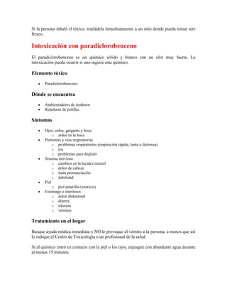 Si la persona inhaló el tóxico, trasládela inmediatamente a un sitio donde pueda tomar aire
fresco.

Intoxicación con paradiclorobenceno
El paradiclorobenceno es un químico sólido y blanco con un olor muy fuerte. La
intoxicación puede ocurrir si uno ingiere este químico.

Elemento tóxico
Paradiclorobenceno

Dónde se encuentra
Ambientadores de inodoros
Repelente de polillas

Síntomas
Ojos, oídos, garganta y boca
o ardor en la boca
Pulmones y vías respiratorias
o problemas respiratorios (respiración rápida, lenta o dolorosa)
o tos
o problemas para deglutir
Sistema nervioso
o cambios en la lucidez mental
o dolor de cabeza
o mala pronunciación
o debilidad
Piel
o piel amarilla (ictericia)
Estómago e intestinos
o dolor abdominal
o diarrea
o náuseas
o vómitos

Tratamiento en el hogar
Busque ayuda médica inmediata y NO le provoque el vómito a la persona, a menos que así
lo indique el Centro de Toxicología o un profesional de la salud.
Si el químico entró en contacto con la piel o los ojos, enjuague con abundante agua durante
al menos 15 minutos.

 