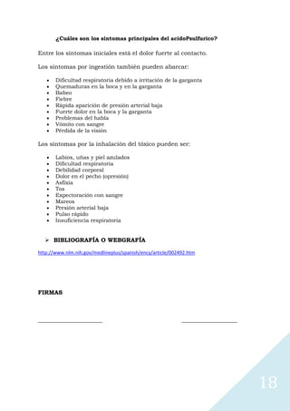 ¿Cuáles son los síntomas principales del acidoPsulfurico?
Entre los síntomas iniciales está el dolor fuerte al contacto.
Los síntomas por ingestión también pueden abarcar:
Dificultad respiratoria debido a irritación de la garganta
Quemaduras en la boca y en la garganta
Babeo
Fiebre
Rápida aparición de presión arterial baja
Fuerte dolor en la boca y la garganta
Problemas del habla
Vómito con sangre
Pérdida de la visión

Los síntomas por la inhalación del tóxico pueden ser:
Labios, uñas y piel azulados
Dificultad respiratoria
Debilidad corporal
Dolor en el pecho (opresión)
Asfixia
Tos
Expectoración con sangre
Mareos
Presión arterial baja
Pulso rápido
Insuficiencia respiratoria

 BIBLIOGRAFÍA O WEBGRAFÍA
http://www.nlm.nih.gov/medlineplus/spanish/ency/article/002492.htm

FIRMAS

______________________

___________________

18

 