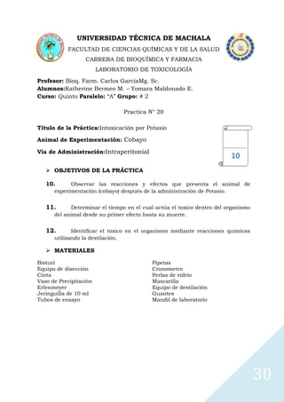 UNIVERSIDAD TÉCNICA DE MACHALA
FACULTAD DE CIENCIAS QUÍMICAS Y DE LA SALUD
CARRERA DE BIOQUÍMICA Y FARMACIA
LABORATORIO DE TOXICOLOGÍA
Profesor: Bioq. Farm. Carlos GarcíaMg. Sc.
Alumnos:Katherine Bermeo M. – Yomara Maldonado E.
Curso: Quinto Paralelo: “A” Grupo: # 2
Practica N° 20
Título de la Práctica:Intoxicación por Potasio
Animal de Experimentación: Cobayo
Vía de Administración:Intraperitonial

10

 OBJETIVOS DE LA PRÁCTICA
10.

Observar las reacciones y efectos que presenta el animal de
experimentación (cobayo) después de la administración de Potasio.

11.

Determinar el tiempo en el cual actúa el toxico dentro del organismo
del animal desde su primer efecto hasta su muerte.

12.

Identificar el toxico en el organismo mediante reacciones químicas
utilizando la destilación.

 MATERIALES
Bisturí
Equipo de disección
Cinta
Vaso de Precipitación
Erlenmeyer
Jeringuilla de 10 ml
Tubos de ensayo

Pipetas
Cronometro
Perlas de vidrio
Mascarilla
Equipo de destilación
Guantes
Mandil de laboratorio

30

 