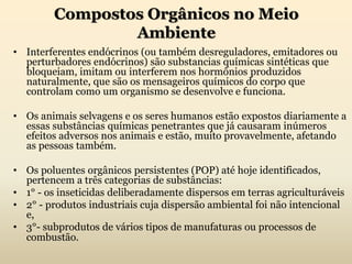 Compostos Orgânicos no Meio
Ambiente
• Interferentes endócrinos (ou também desreguladores, emitadores ou
perturbadores endócrinos) são substancias químicas sintéticas que
bloqueiam, imitam ou interferem nos hormônios produzidos
naturalmente, que são os mensageiros químicos do corpo que
controlam como um organismo se desenvolve e funciona.
• Os animais selvagens e os seres humanos estão expostos diariamente a
essas substâncias químicas penetrantes que já causaram inúmeros
efeitos adversos nos animais e estão, muito provavelmente, afetando
as pessoas também.
• Os poluentes orgânicos persistentes (POP) até hoje identificados,
pertencem a três categorias de substâncias:
• 1° - os inseticidas deliberadamente dispersos em terras agriculturáveis
• 2° - produtos industriais cuja dispersão ambiental foi não intencional
e,
• 3°- subprodutos de vários tipos de manufaturas ou processos de
combustão.
 