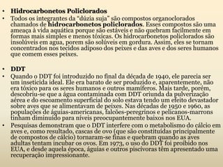 • Hidrocarbonetos Policlorados
• Todos os integrantes da “dúzia suja” são compostos organoclorados
chamados de hidrocarbonetos policlorados. Esses compostos são uma
ameaça à vida aquática porque são estáveis e não quebram facilmente em
formas mais simples e menos tóxicas. Os hidrocarbonetos policlorados são
insolúveis em agua, porem são solúveis em gordura. Assim, eles se tornam
concentrados nos tecidos adiposo dos peixes e das aves e dos seres humanos
que comem esses peixes.
• DDT
• Quando o DDT foi introduzido no final da década de 1940, ele parecia ser
um inseticida ideal. Ele era barato de ser produzido e, aparentemente, não
era tóxico para os seres humanos e outros mamíferos. Mais tarde, porém,
descobriu-se que a água contaminada com DDT oriunda da pulverização
aérea e do escoamento superficial do solo estava tendo um efeito devastador
sobre aves que se alimentavam de peixes. Nas décadas de 1950 e 1960, as
populações de águias-americanas, falcões-peregrinos e pelicanos-marrons
tinham diminuído para níveis preocupantemente baixos nos EUA.
• Pesquisas demonstram que o DDT interfere com o metabolismo do cálcio em
aves e, como resultado, cascas de ovo (que são constituídas principalmente
de compostos de cálcio) tornaram-se finas e quebram quando as aves
adultas tentam incubar os ovos. Em 1973, o uso do DDT foi proibido nos
EUA, e desde aquela época, águias e outros piscívoras têm apresentado uma
recuperação impressionante.
 