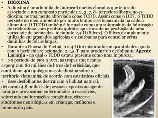 • DIOXINA
• A dioxina é uma família de hidrocarbonetos clorados que tem sido
associado a um composto particular, 2, 3, 7, 8- tetraclorodibenzeno-p-
dioxina, normalmente abreviado como TCDD. Assim como o DDT, o TCDD
persiste no meio ambiente por muito tempo e se bioacumula na cadeia
alimentar. O TCDD também é formado como um subproduto da fabricação
de triclorofenol, um produto químico que é usado na produção de uma
variedade de herbicidas, incluindo 2,4-D (Silvex). O Silvex é amplamente
utilizado em gramados agrícolas e suburbanos para controlar ervas
daninhas de folhas largas.
• Durante a Guerra do Vietnã, o 2,4-D foi misturado em quantidades iguais
com o herbicida relacionado, 2,4,5-T, para produzir o desfolhante Agente
Laranja - no qual o TCDD estava presente como uma impureza.
• No período de 1961 a 1971, as tropas americanas
aspergiram 80 milhões de litros de herbicidas, que
continham 400 quilogramas de dioxina sobre o
território vietnamita, de acordo com estatísticas oficiais.
• Esse desfolhantes destruíram o habitat natural,
deixaram 4,8 milhões de pessoas expostas ao agente
laranja e provocaram enfermidades irreversíveis,
sobretudo malformações congênitas, câncer e
síndromes neurológicas em crianças, mulheres e
homens do país.
 