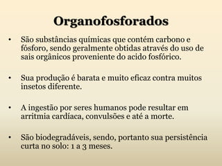 Organofosforados
• São substâncias químicas que contém carbono e
fósforo, sendo geralmente obtidas através do uso de
sais orgânicos proveniente do acido fosfórico.
• Sua produção é barata e muito eficaz contra muitos
insetos diferente.
• A ingestão por seres humanos pode resultar em
arritmia cardíaca, convulsões e até a morte.
• São biodegradáveis, sendo, portanto sua persistência
curta no solo: 1 a 3 meses.
 