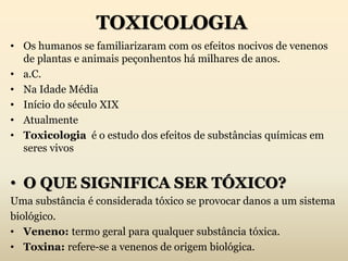 TOXICOLOGIA
• Os humanos se familiarizaram com os efeitos nocivos de venenos
de plantas e animais peçonhentos há milhares de anos.
• a.C.
• Na Idade Média
• Início do século XIX
• Atualmente
• Toxicologia é o estudo dos efeitos de substâncias químicas em
seres vivos
• O QUE SIGNIFICA SER TÓXICO?
Uma substância é considerada tóxico se provocar danos a um sistema
biológico.
• Veneno: termo geral para qualquer substância tóxica.
• Toxina: refere-se a venenos de origem biológica.
 