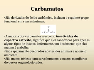 Carbamatos
•São derivados do ácido carbâmico, incluem o seguinte grupo
funcional em suas estruturas:
•A maioria dos carbamatos age como inseticidas de
espectro estreito, significa que eles são tóxicos para apenas
alguns tipos de insetos. Infezmente, um dos insetos que eles
matam é a abelha.
•São rapidamente quebrados nos tecidos animais e no meio
ambiente
•São menos tóxicos para seres humanos e outros mamíferos
do que os organofosforados.
 