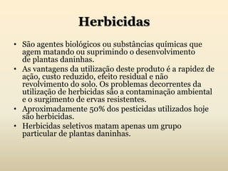 Herbicidas
• São agentes biológicos ou substâncias químicas que
agem matando ou suprimindo o desenvolvimento
de plantas daninhas.
• As vantagens da utilização deste produto é a rapidez de
ação, custo reduzido, efeito residual e não
revolvimento do solo. Os problemas decorrentes da
utilização de herbicidas são a contaminação ambiental
e o surgimento de ervas resistentes.
• Aproximadamente 50% dos pesticidas utilizados hoje
são herbicidas.
• Herbicidas seletivos matam apenas um grupo
particular de plantas daninhas.
 