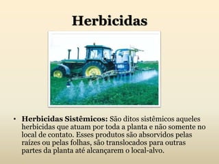Herbicidas
• Herbicidas Sistêmicos: São ditos sistêmicos aqueles
herbicidas que atuam por toda a planta e não somente no
local de contato. Esses produtos são absorvidos pelas
raízes ou pelas folhas, são translocados para outras
partes da planta até alcançarem o local-alvo.
 