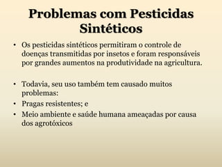 Problemas com Pesticidas
Sintéticos
• Os pesticidas sintéticos permitiram o controle de
doenças transmitidas por insetos e foram responsáveis
por grandes aumentos na produtividade na agricultura.
• Todavia, seu uso também tem causado muitos
problemas:
• Pragas resistentes; e
• Meio ambiente e saúde humana ameaçadas por causa
dos agrotóxicos
 