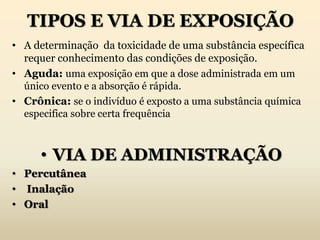 TIPOS E VIA DE EXPOSIÇÃO
• A determinação da toxicidade de uma substância específica
requer conhecimento das condições de exposição.
• Aguda: uma exposição em que a dose administrada em um
único evento e a absorção é rápida.
• Crônica: se o indivíduo é exposto a uma substância química
especifica sobre certa frequência
• VIA DE ADMINISTRAÇÃO
• Percutânea
• Inalação
• Oral
 