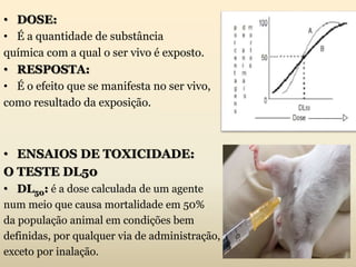 • DOSE:
• É a quantidade de substância
química com a qual o ser vivo é exposto.
• RESPOSTA:
• É o efeito que se manifesta no ser vivo,
como resultado da exposição.
• ENSAIOS DE TOXICIDADE:
O TESTE DL50
• DL50: é a dose calculada de um agente
num meio que causa mortalidade em 50%
da população animal em condições bem
definidas, por qualquer via de administração,
exceto por inalação.
 