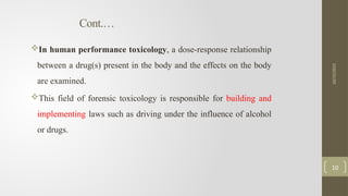 Cont.…
In human performance toxicology, a dose-response relationship
between a drug(s) present in the body and the effects on the body
are examined.
This field of forensic toxicology is responsible for building and
implementing laws such as driving under the influence of alcohol
or drugs.
10/15/2025
10
 