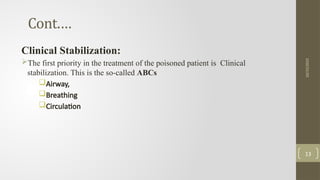 Cont.…
Clinical Stabilization:
The first priority in the treatment of the poisoned patient is Clinical
stabilization. This is the so-called ABCs
Airway,
Breathing
Circulation
10/15/2025
13
 