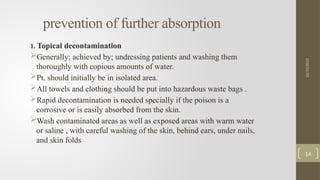 prevention of further absorption
1. Topical decontamination
Generally; achieved by; undressing patients and washing them
thoroughly with copious amounts of water.
Pt. should initially be in isolated area.
All towels and clothing should be put into hazardous waste bags .
Rapid decontamination is needed specially if the poison is a
corrosive or is easily absorbed from the skin.
Wash contaminated areas as well as exposed areas with warm water
or saline , with careful washing of the skin, behind ears, under nails,
and skin folds
10/15/2025
14
 