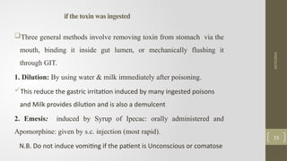 if the toxin was ingested
Three general methods involve removing toxin from stomach via the
mouth, binding it inside gut lumen, or mechanically flushing it
through GIT.
1. Dilution: By using water & milk immediately after poisoning.
This reduce the gastric irritation induced by many ingested poisons
and Milk provides dilution and is also a demulcent
2. Emesis: induced by Syrup of Ipecac: orally administered and
Apomorphine: given by s.c. injection (most rapid).
N.B. Do not induce vomiting if the patient is Unconscious or comatose
10/15/2025
15
 