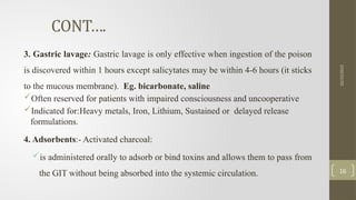 CONT….
3. Gastric lavage: Gastric lavage is only effective when ingestion of the poison
is discovered within 1 hours except salicytates may be within 4-6 hours (it sticks
to the mucous membrane). Eg. bicarbonate, saline
Often reserved for patients with impaired consciousness and uncooperative
Indicated for:Heavy metals, Iron, Lithium, Sustained or delayed release
formulations.
4. Adsorbents:- Activated charcoal:
is administered orally to adsorb or bind toxins and allows them to pass from
the GIT without being absorbed into the systemic circulation.
10/15/2025
16
 