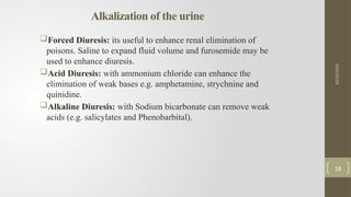 Alkalization of the urine
Forced Diuresis: its useful to enhance renal elimination of
poisons. Saline to expand fluid volume and furosemide may be
used to enhance diuresis.
Acid Diuresis: with ammonium chloride can enhance the
elimination of weak bases e.g. amphetamine, strychnine and
quinidine.
Alkaline Diuresis: with Sodium bicarbonate can remove weak
acids (e.g. salicylates and Phenobarbital).
10/15/2025
18
 