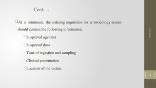 Cont.….
At a minimum, the ordering requisition for a toxicology screen
should contain the following information.
Suspected agent(s)
Suspected dose
Time of ingestion and sampling
Clinical presentation
Location of the victim
10/15/2025
3
 