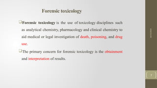Forensic toxicology
Forensic toxicology is the use of toxicology disciplines such
as analytical chemistry, pharmacology and clinical chemistry to
aid medical or legal investigation of death, poisoning, and drug
use.
The primary concern for forensic toxicology is the obtainment
and interpretation of results.
10/15/2025
7
 