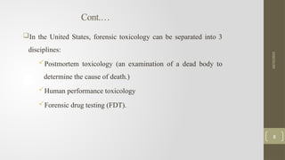 Cont.…
In the United States, forensic toxicology can be separated into 3
disciplines:
Postmortem toxicology (an examination of a dead body to
determine the cause of death.)
Human performance toxicology
Forensic drug testing (FDT).
10/15/2025
8
 