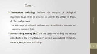 Cont.…
Postmortem toxicology includes the analysis of biological
specimens taken from an autopsy to identify the effect of drugs,
alcohol, and poisons.
A wide range of biological specimens may be analyzed to determine the
cause and manner of death.
forensic drug testing (FDT) is the detection of drug use among
individuals in the workplace, sport doping, drug-related probation,
and new job applicant screenings.
10/15/2025
9
 