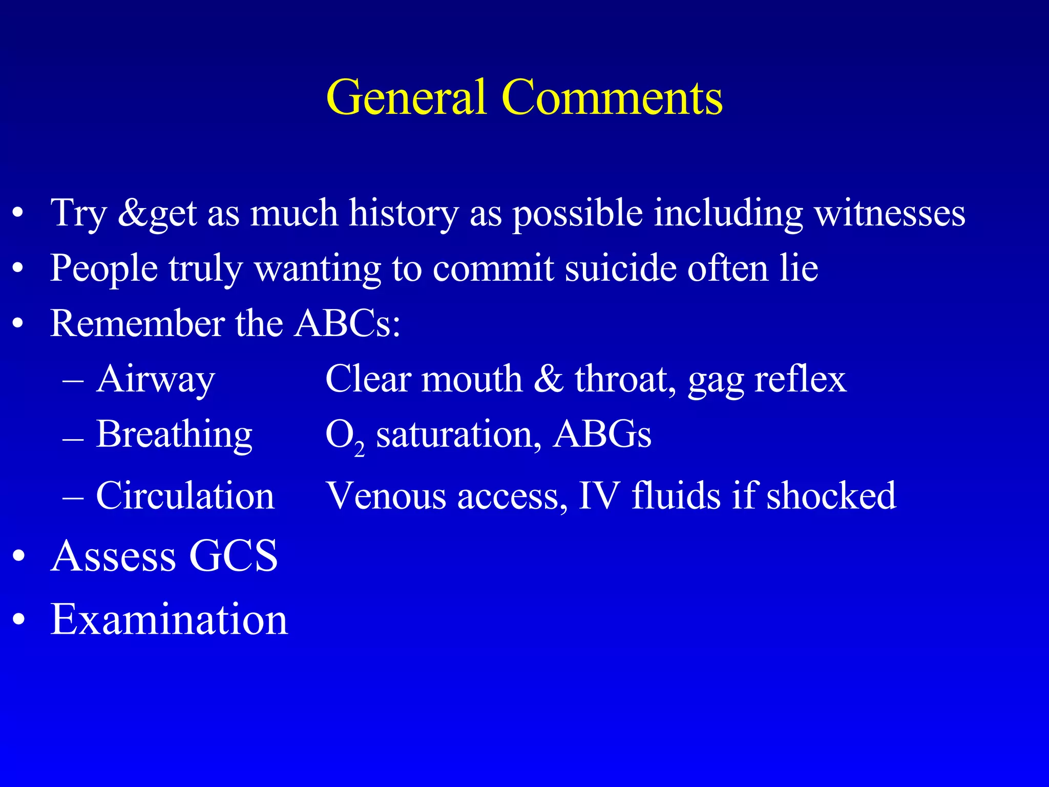General Comments Try &get as much history as possible including witnesses People truly wanting to commit suicide often lie  Remember the ABCs: Airway Clear mouth & throat, gag reflex Breathing O 2  saturation, ABGs Circulation Venous access, IV fluids if shocked Assess GCS Examination 