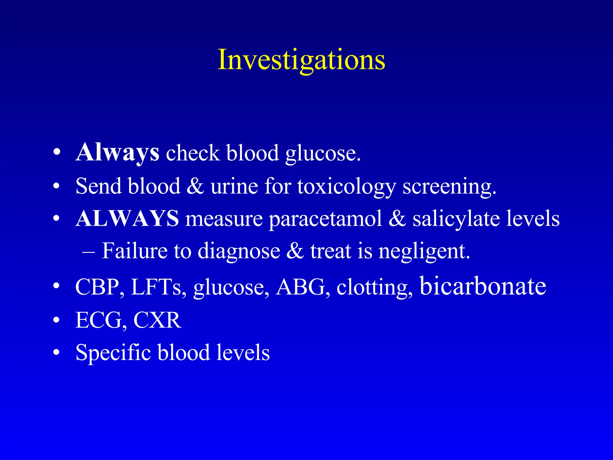 Investigations Always  check blood glucose. Send blood & urine for toxicology screening. ALWAYS  measure paracetamol & salicylate levels Failure to diagnose & treat is negligent. CBP, LFTs, glucose, ABG, clotting,  bicarbonate ECG, CXR Specific blood levels 