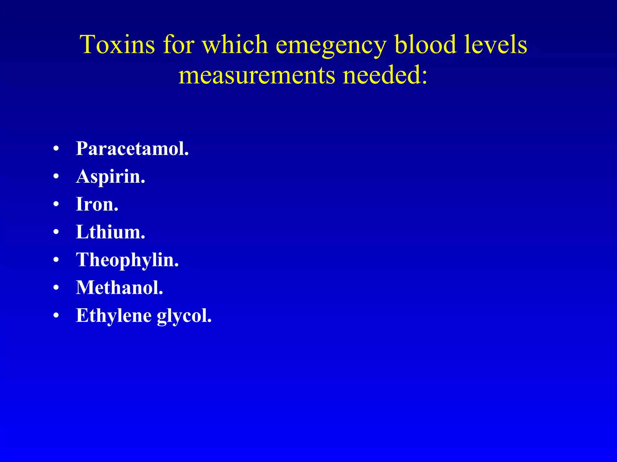 Toxins for which emegency blood levels measurements needed: Paracetamol. Aspirin. Iron. Lthium. Theophylin. Methanol. Ethylene glycol. 