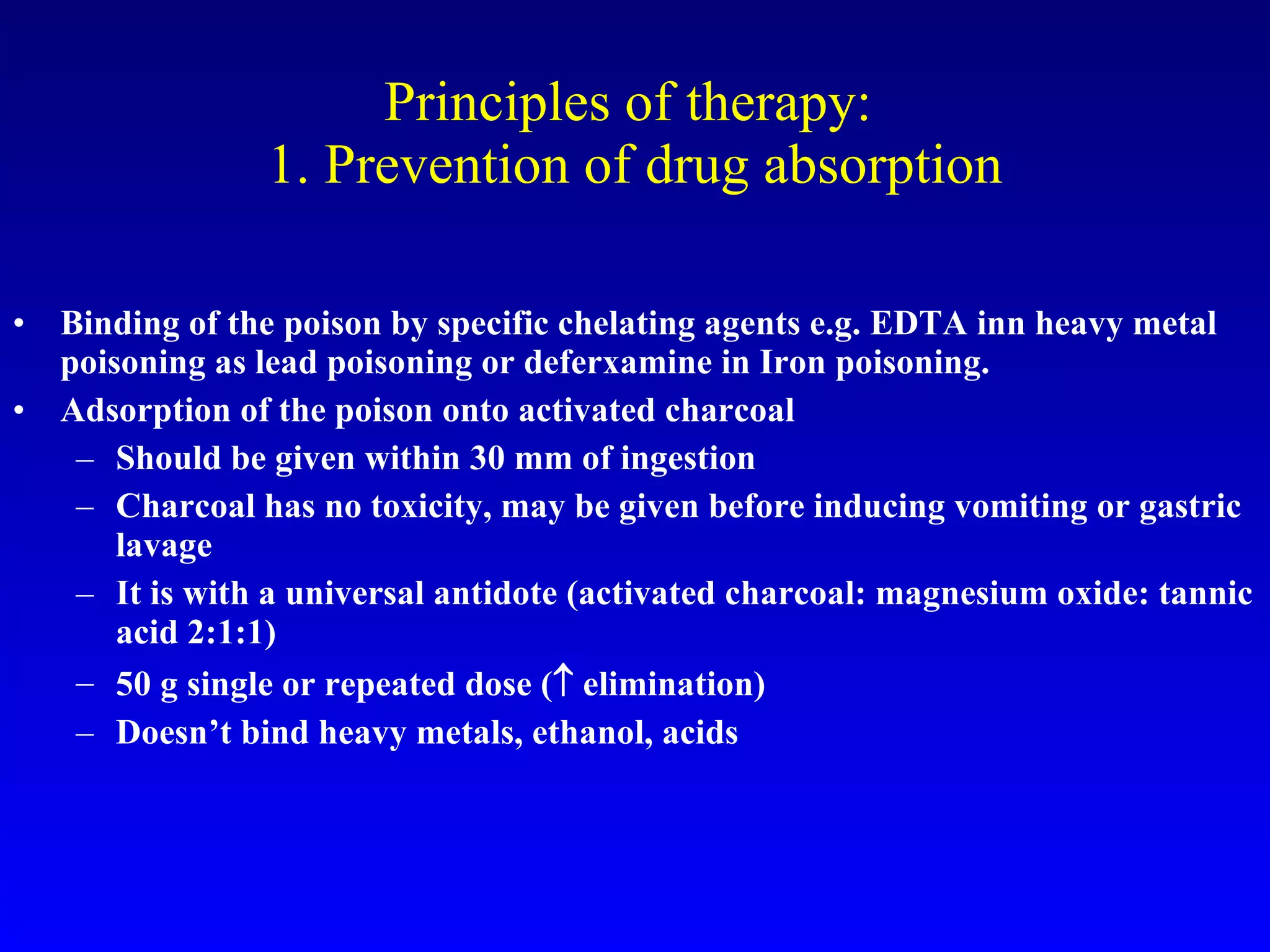 Principles of therapy:  1. Prevention of drug absorption Binding of the poison by specific chelating agents e.g. EDTA inn heavy metal poisoning as lead poisoning or deferxamine in Iron poisoning. Adsorption of the poison onto activated charcoal Should be given within 30 mm of ingestion  Charcoal has no toxicity, may be given before inducing vomiting or gastric lavage  It is with a universal antidote (activated charcoal: magnesium oxide: tannic acid 2:1:1) 50 g single or repeated dose (   elimination) Doesn’t bind heavy metals, ethanol, acids 