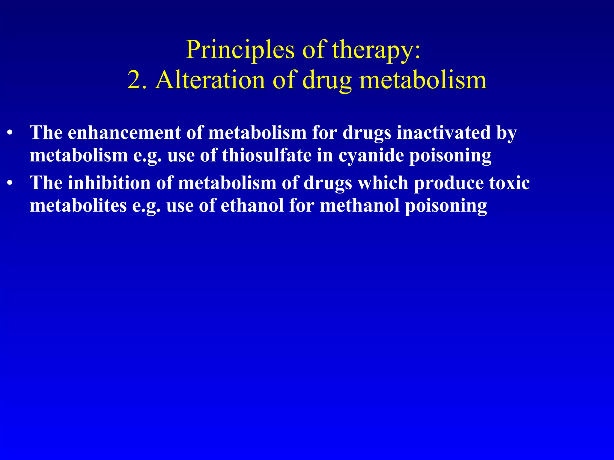 Principles of therapy:  2. Alteration of drug metabolism The enhancement of metabolism for drugs inactivated by metabolism e.g. use of thiosulfate in cyanide poisoning The inhibition of metabolism of drugs which produce toxic metabolites e.g. use of ethanol for methanol poisoning 