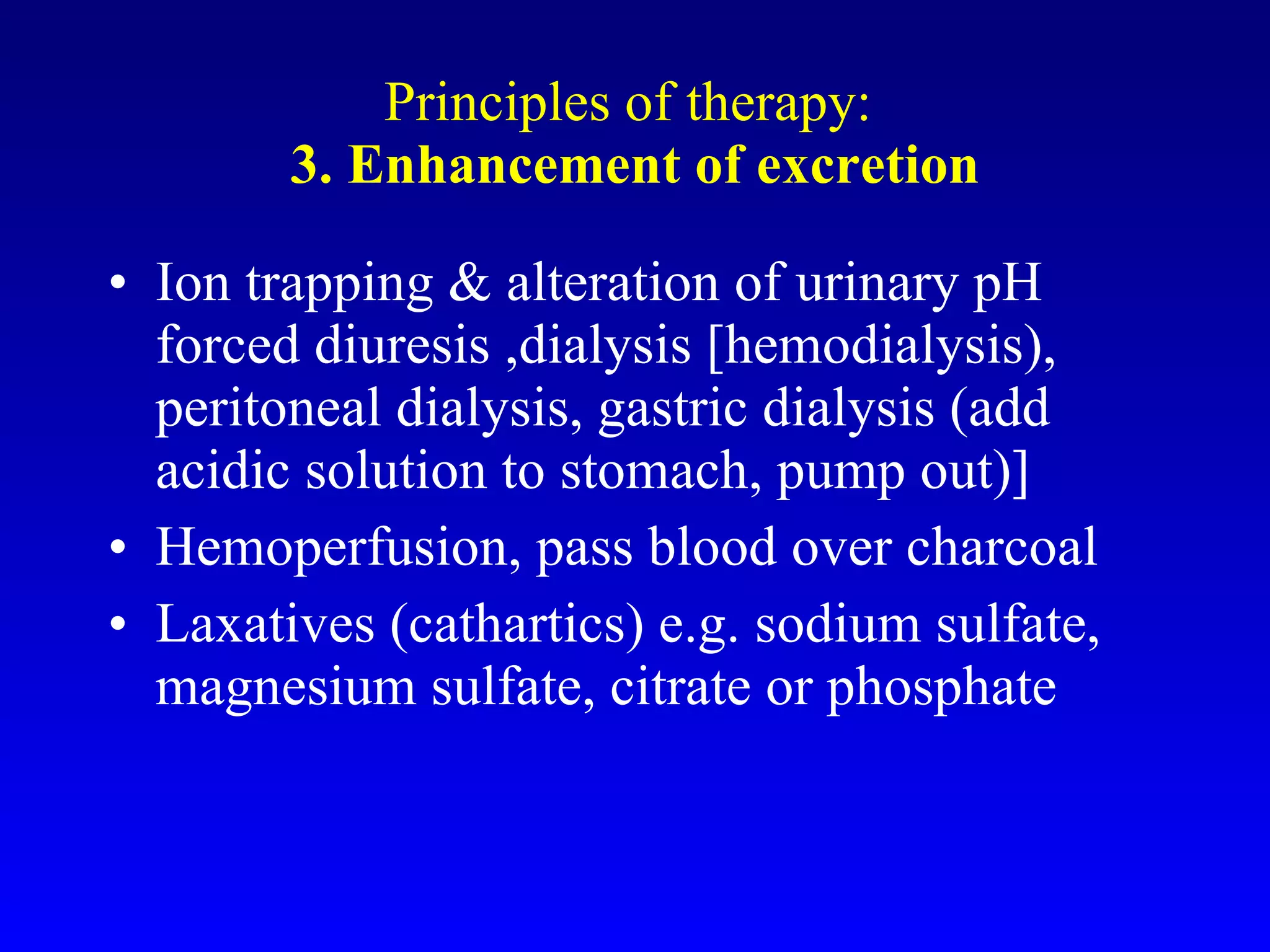Principles of therapy:  3. Enhancement of excretion Ion trapping & alteration of urinary pH forced diuresis ,dialysis [hemodialysis), peritoneal dialysis, gastric dialysis (add acidic solution to stomach, pump out)] Hemoperfusion, pass blood over charcoal Laxatives (cathartics) e.g. sodium sulfate, magnesium sulfate, citrate or phosphate 