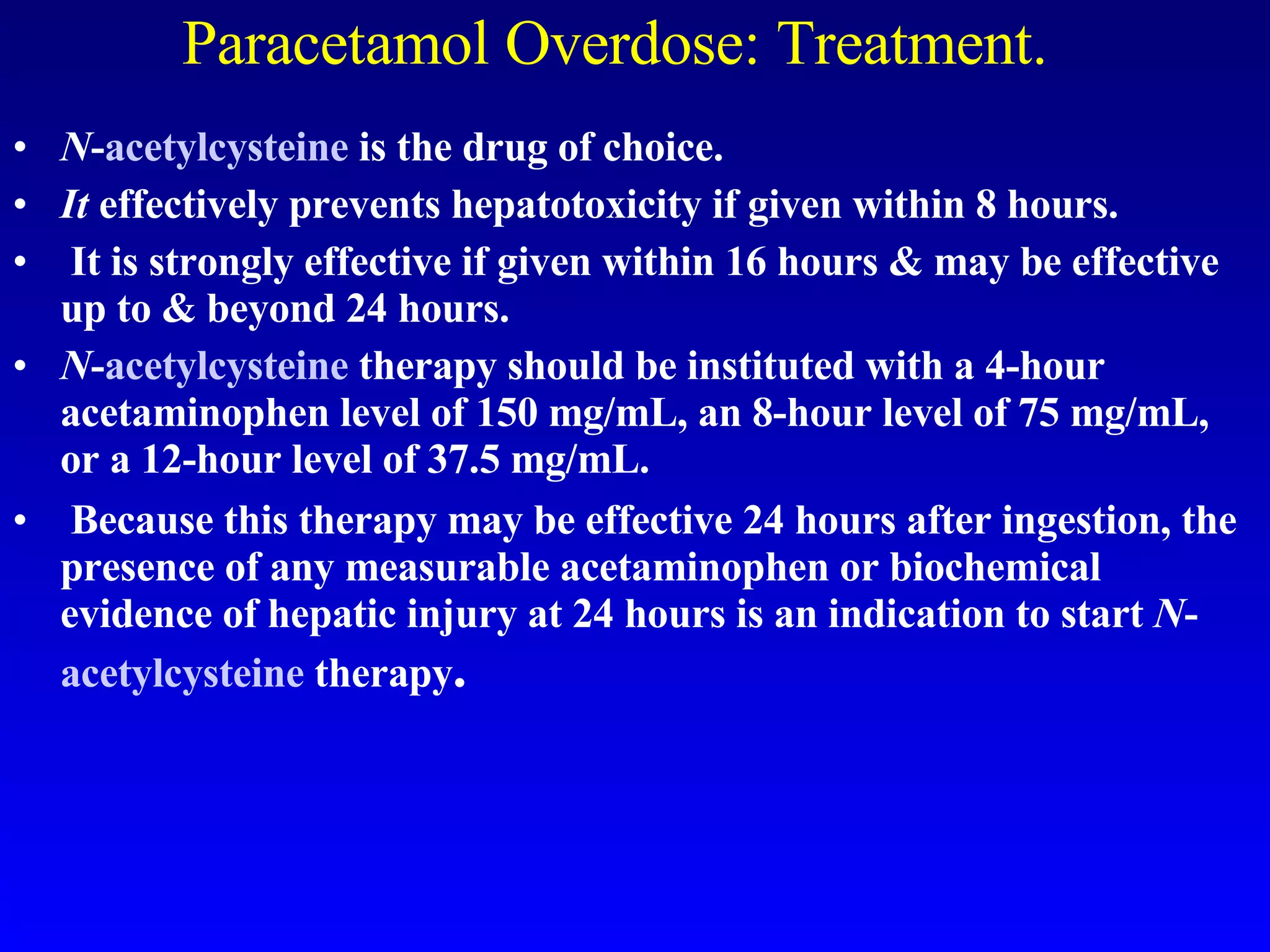 Paracetamol Overdose: Treatment. N - acetylcysteine  is the drug of choice.  It  effectively prevents hepatotoxicity if given within 8 hours. It is strongly effective if given within 16 hours & may be effective up to & beyond 24 hours.  N - acetylcysteine  therapy should be instituted with a 4-hour acetaminophen level of 150 mg/mL, an 8-hour level of 75 mg/mL, or a 12-hour level of 37.5 mg/mL. Because this therapy may be effective 24 hours after ingestion, the presence of any measurable acetaminophen or biochemical evidence of hepatic injury at 24 hours is an indication to start  N - acetylcysteine  therapy .  