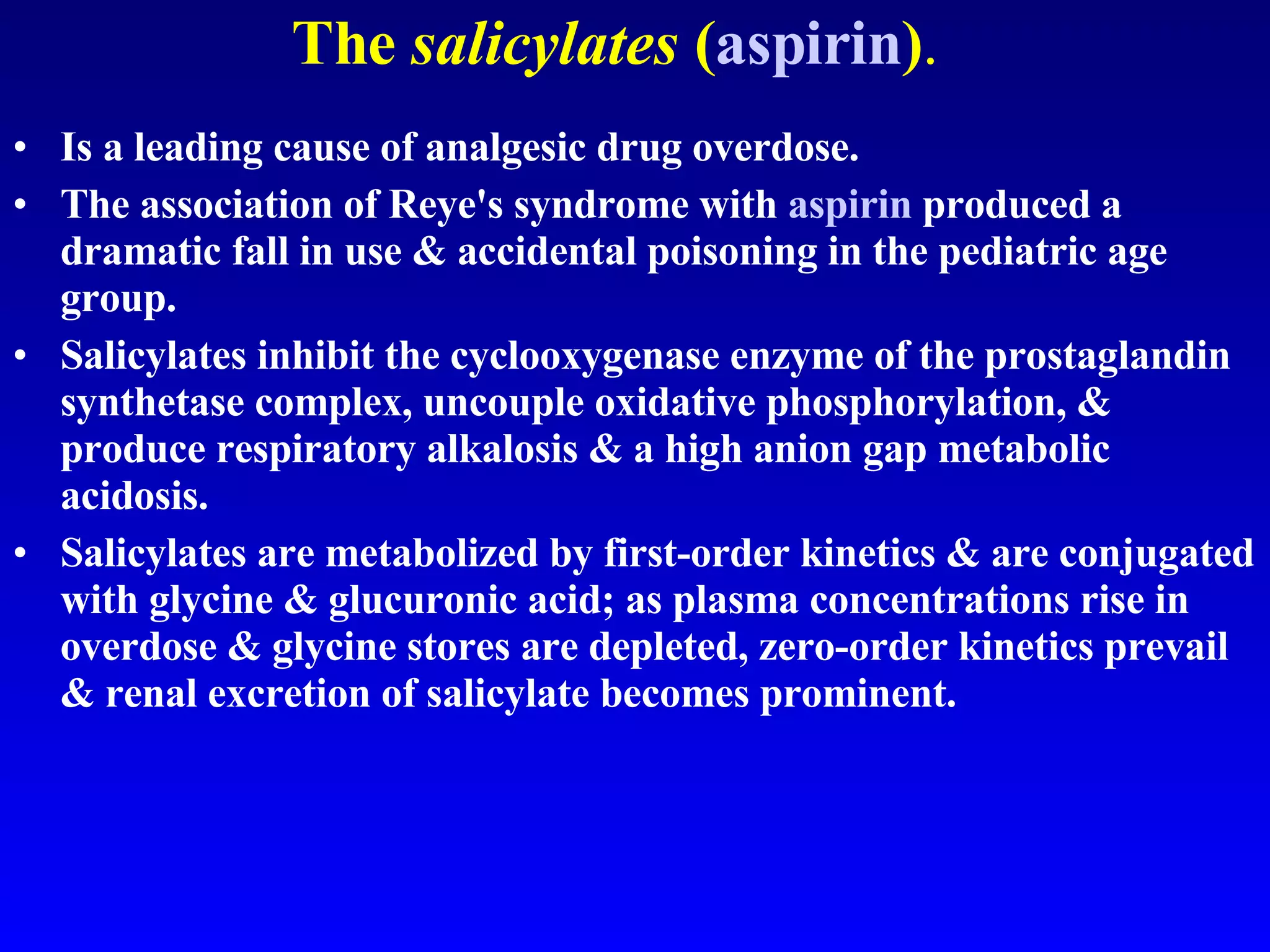 The  salicylates  ( aspirin ) . Is a leading cause of analgesic drug overdose.  The association of Reye's syndrome with  aspirin  produced a dramatic fall in use & accidental poisoning in the pediatric age group.  Salicylates inhibit the cyclooxygenase enzyme of the prostaglandin synthetase complex, uncouple oxidative phosphorylation, & produce respiratory alkalosis & a high anion gap metabolic acidosis.  Salicylates are metabolized by first-order kinetics & are conjugated with glycine & glucuronic acid; as plasma concentrations rise in overdose & glycine stores are depleted, zero-order kinetics prevail & renal excretion of salicylate becomes prominent. 