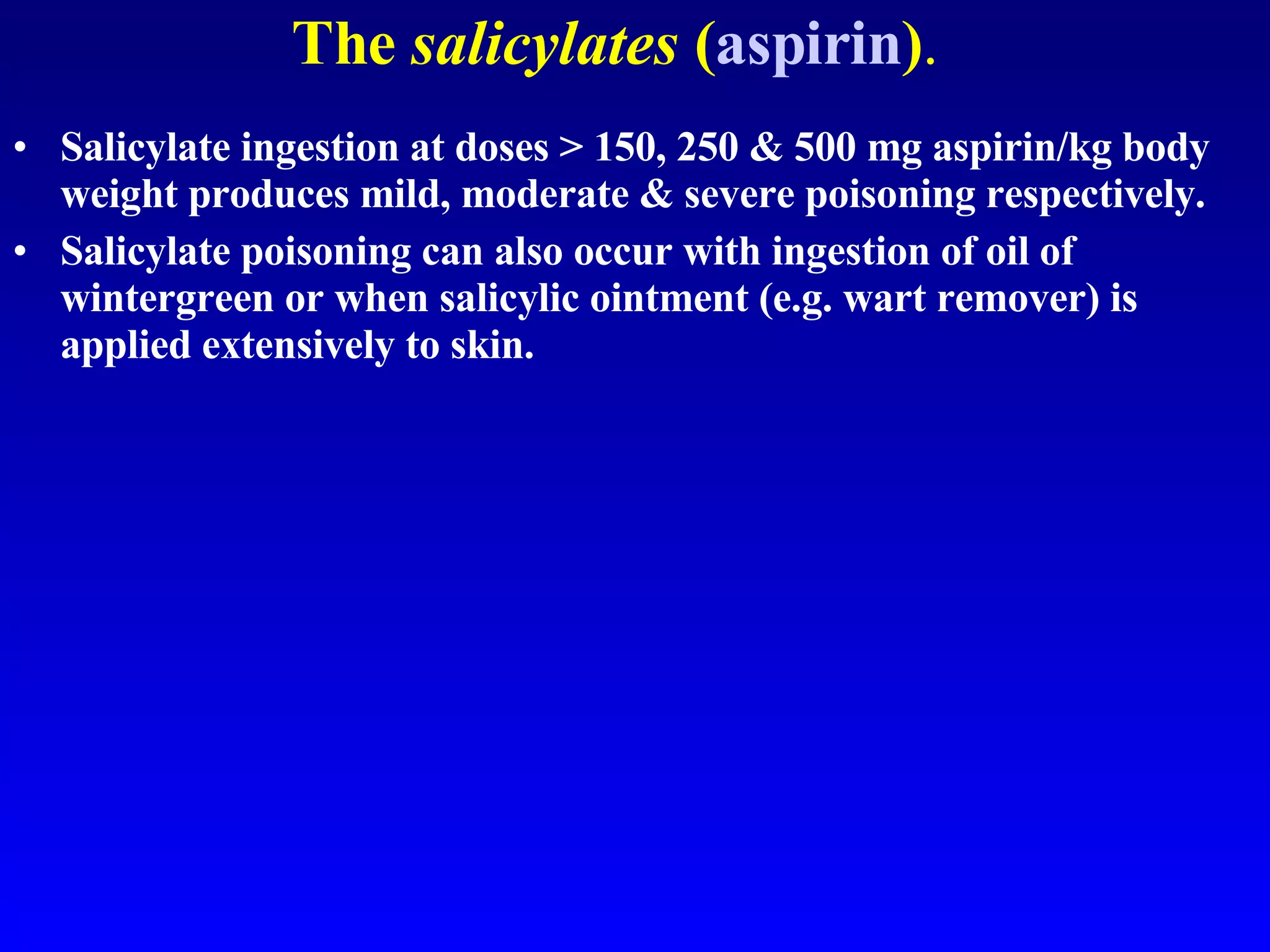 The  salicylates  ( aspirin ) . Salicylate ingestion at doses > 150, 250 & 500 mg aspirin/kg body weight produces mild, moderate & severe poisoning respectively.  Salicylate poisoning can also occur with ingestion of oil of wintergreen or when salicylic ointment (e.g. wart remover) is applied extensively to skin.  