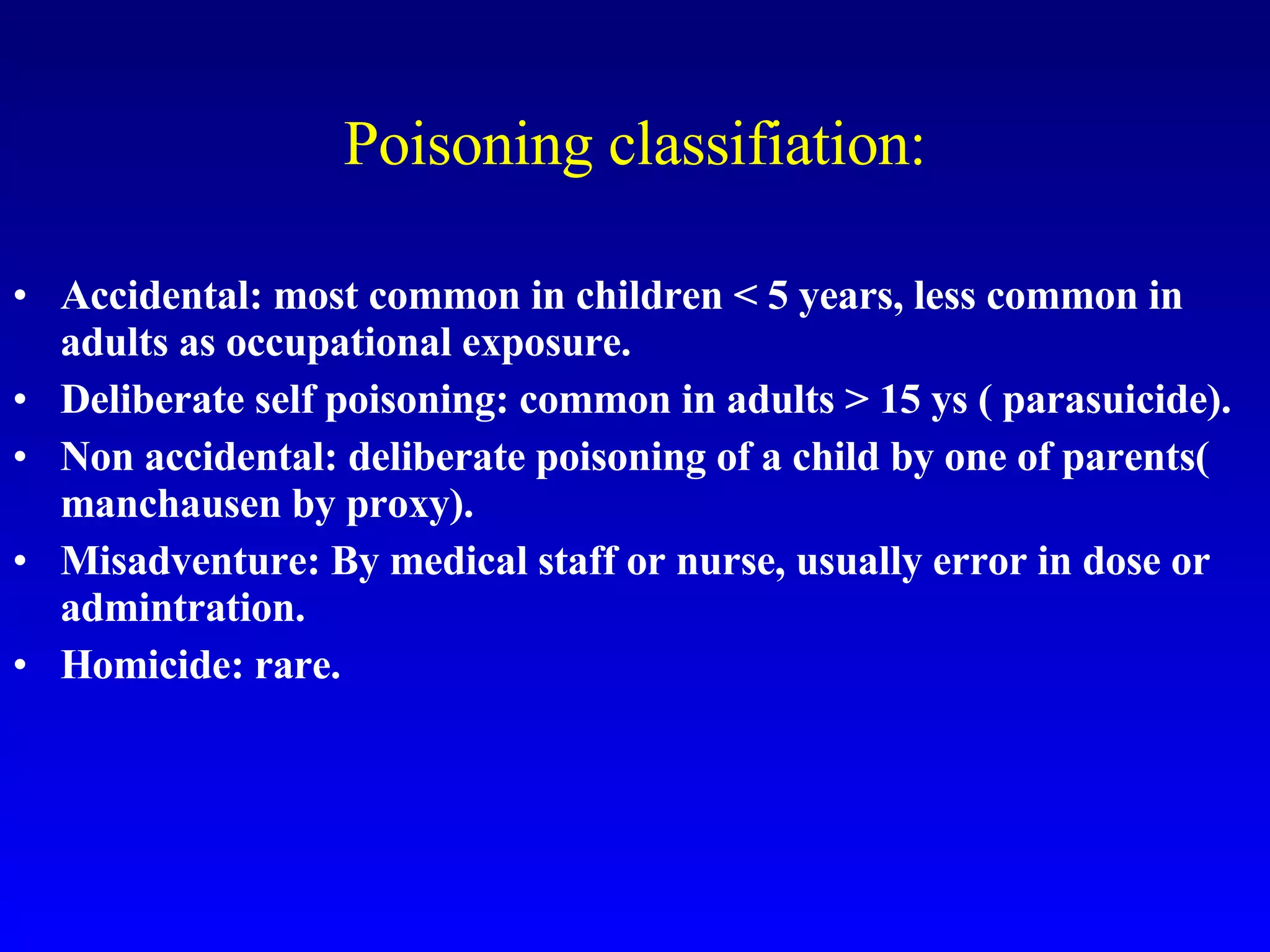 Poisoning classifiation: Accidental: most common in children < 5 years, less common in adults as occupational exposure. Deliberate self poisoning: common in adults > 15 ys ( parasuicide). Non accidental: deliberate poisoning of a child by one of parents( manchausen by proxy). Misadventure: By medical staff or nurse, usually error in dose or admintration. Homicide: rare. 