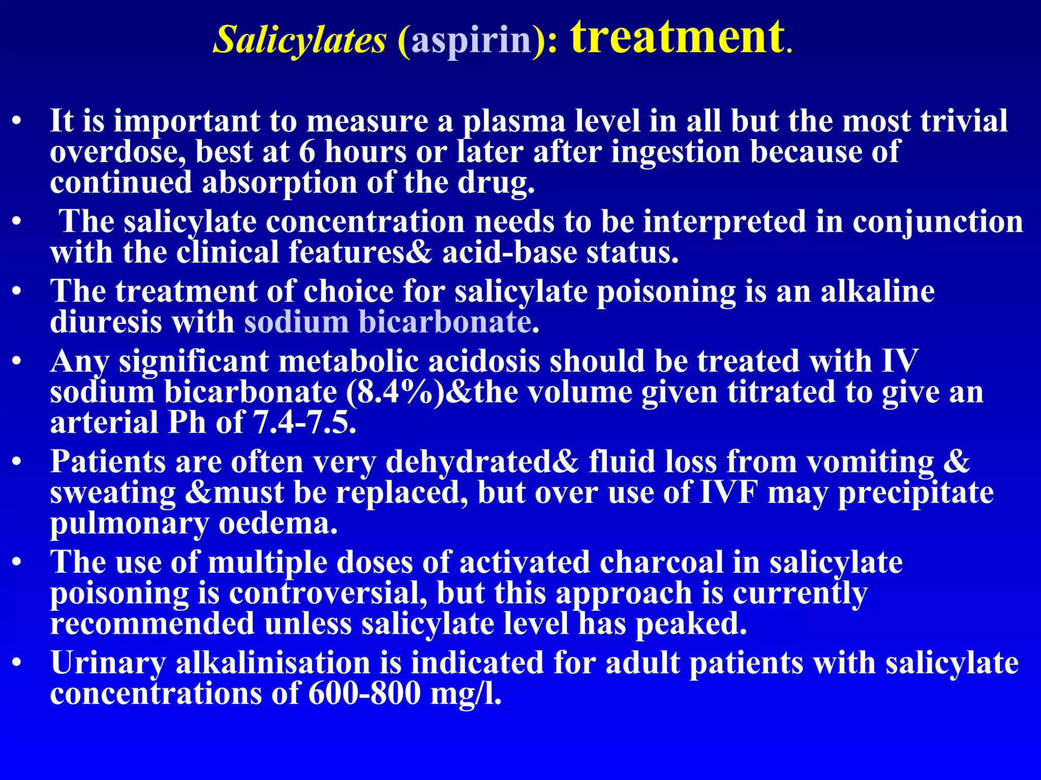 Salicylates  ( aspirin ):  treatment . It is important to measure a plasma level in all but the most trivial overdose, best at 6 hours or later after ingestion because of continued absorption of the drug. The salicylate concentration needs to be interpreted in conjunction with the clinical features& acid-base status.  The treatment of choice for salicylate poisoning is an alkaline diuresis with  sodium bicarbonate .  Any significant metabolic acidosis should be treated with IV sodium bicarbonate (8.4%)&the volume given titrated to give an arterial Ph of 7.4-7.5.  Patients are often very dehydrated& fluid loss from vomiting & sweating &must be replaced, but over use of IVF may precipitate pulmonary oedema.  The use of multiple doses of activated charcoal in salicylate poisoning is controversial, but this approach is currently recommended unless salicylate level has peaked.  Urinary alkalinisation is indicated for adult patients with salicylate concentrations of 600-800 mg/l.  