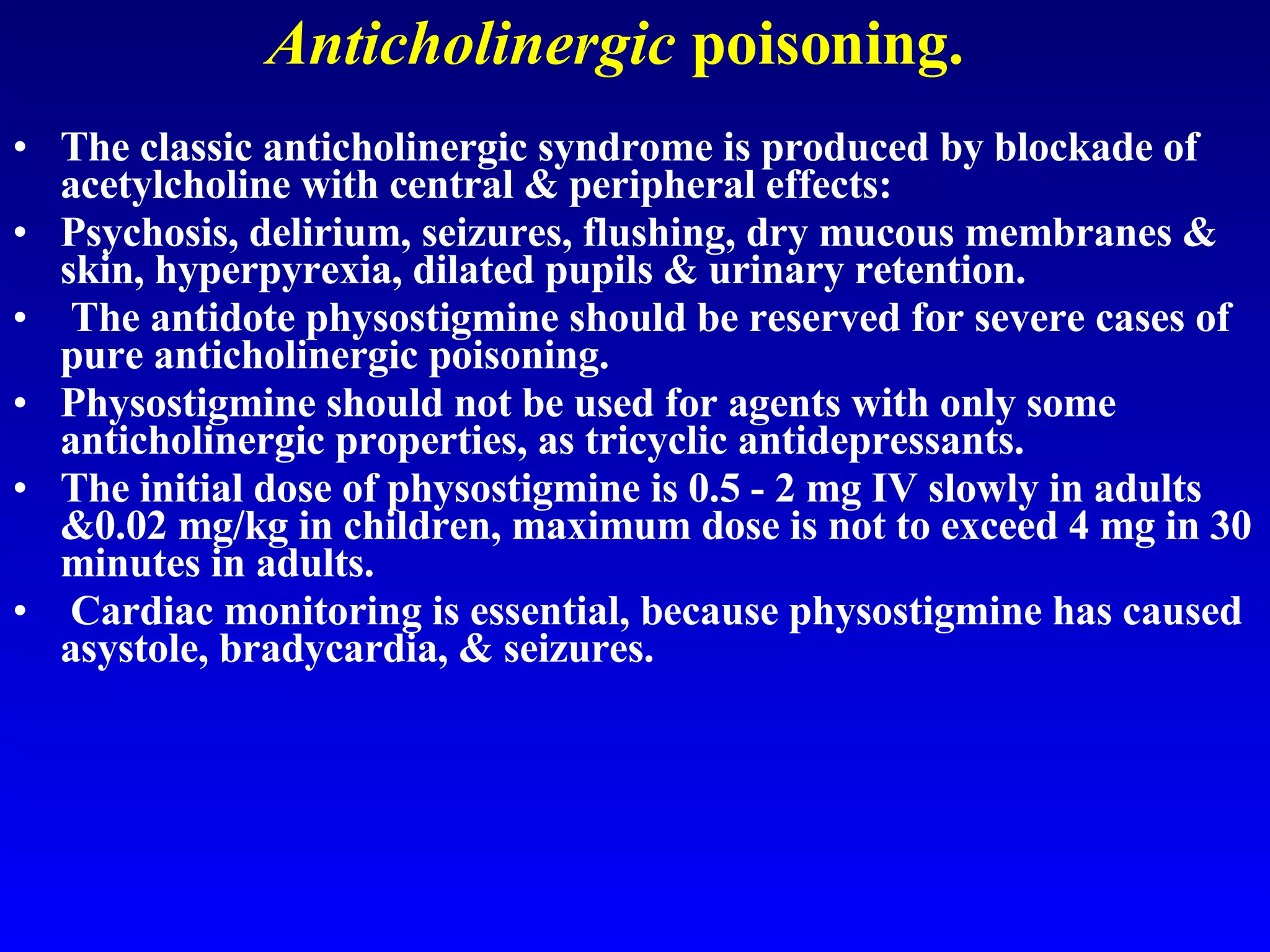 Anticholinergic  poisoning. The classic anticholinergic syndrome is produced by blockade of acetylcholine with central & peripheral effects:  Psychosis, delirium, seizures, flushing, dry mucous membranes & skin, hyperpyrexia, dilated pupils & urinary retention. The antidote physostigmine should be reserved for severe cases of pure anticholinergic poisoning.  Physostigmine should not be used for agents with only some anticholinergic properties, as tricyclic antidepressants.  The initial dose of physostigmine is 0.5 - 2 mg IV slowly in adults &0.02 mg/kg in children, maximum dose is not to exceed 4 mg in 30 minutes in adults. Cardiac monitoring is essential, because physostigmine has caused asystole, bradycardia, & seizures. 