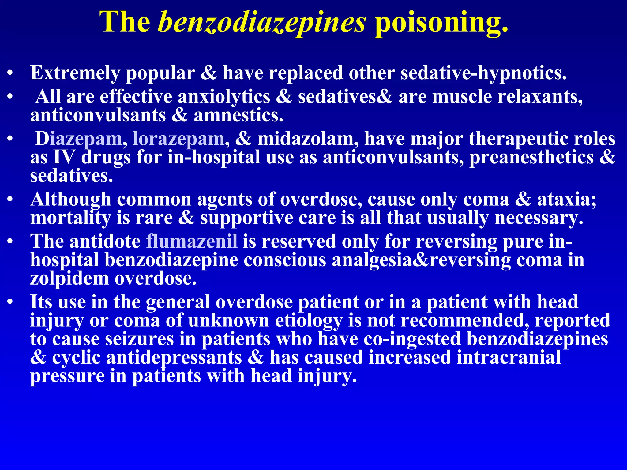 The  benzodiazepines  poisoning. Extremely popular & have replaced other sedative-hypnotics. All are effective anxiolytics & sedatives& are muscle relaxants, anticonvulsants & amnestics.  D iazepam ,  lorazepam , & midazolam, have major therapeutic roles as IV drugs for in-hospital use as anticonvulsants, preanesthetics & sedatives.  Although common agents of overdose, cause only coma & ataxia; mortality is rare & supportive care is all that usually necessary.  The antidote  flumazenil  is reserved only for reversing pure in-hospital benzodiazepine conscious analgesia&reversing coma in zolpidem overdose.  Its use in the general overdose patient or in a patient with head injury or coma of unknown etiology is not recommended, reported to cause seizures in patients who have co-ingested benzodiazepines & cyclic antidepressants & has caused increased intracranial pressure in patients with head injury. 