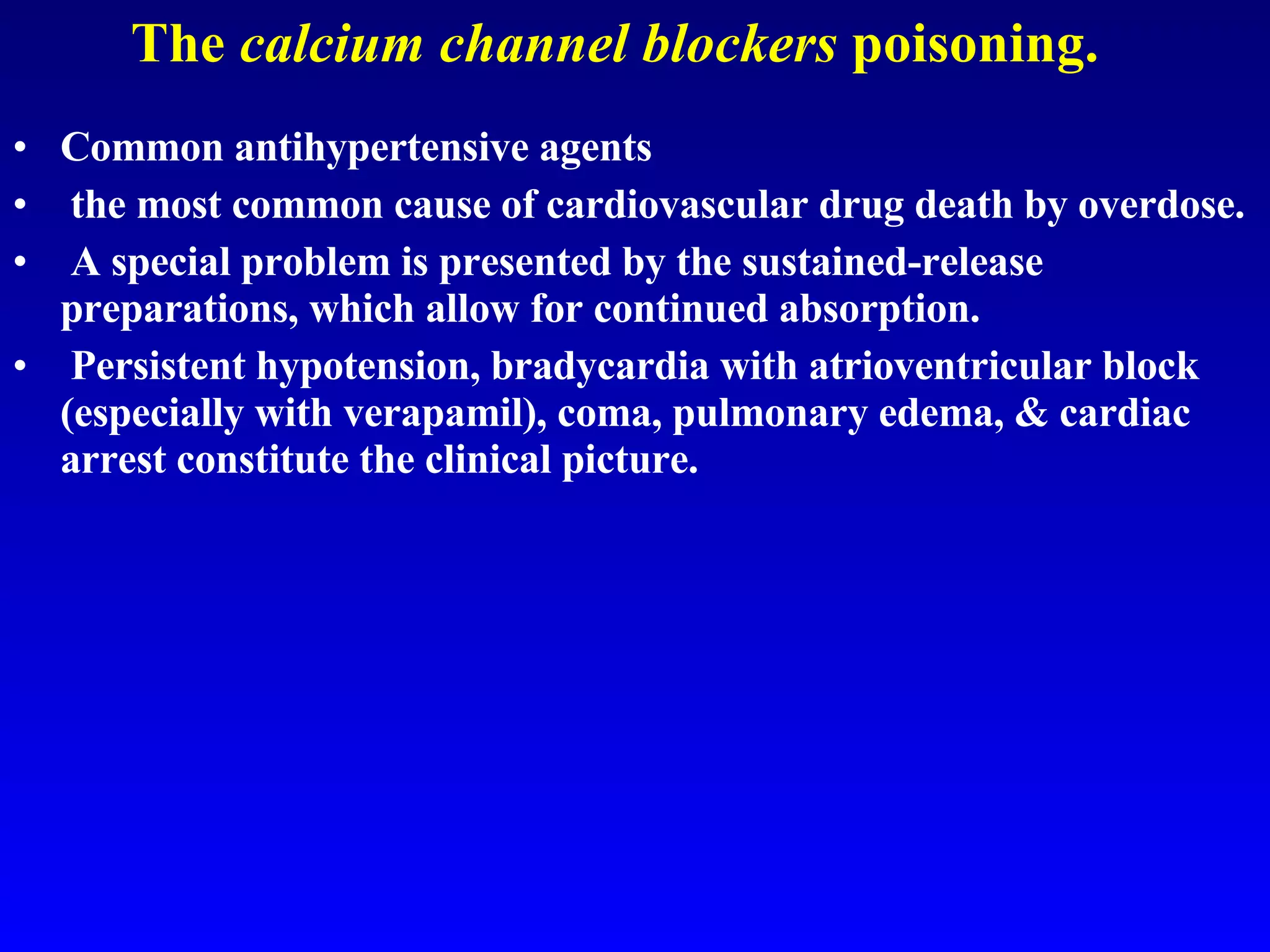 The  calcium channel blockers  poisoning. Common antihypertensive agents  the most common cause of cardiovascular drug death by overdose. A special problem is presented by the sustained-release preparations, which allow for continued absorption. Persistent hypotension, bradycardia with atrioventricular block (especially with verapamil), coma, pulmonary edema, & cardiac arrest constitute the clinical picture.  