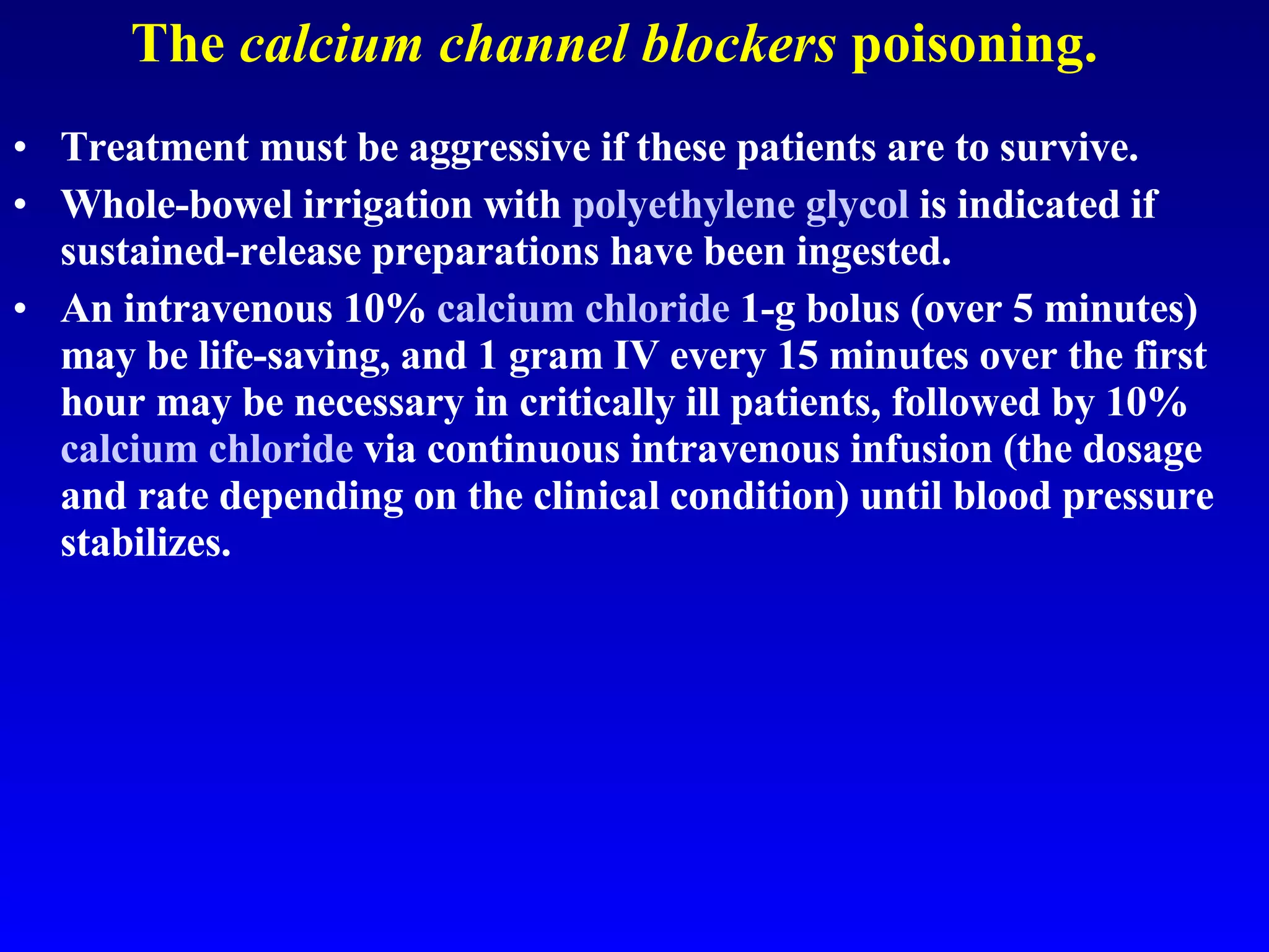 The  calcium channel blockers  poisoning. Treatment must be aggressive if these patients are to survive.  Whole-bowel irrigation with  polyethylene glycol  is indicated if sustained-release preparations have been ingested.  An intravenous 10%  calcium chloride  1-g bolus (over 5 minutes) may be life-saving, and 1 gram IV every 15 minutes over the first hour may be necessary in critically ill patients, followed by 10%  calcium chloride  via continuous intravenous infusion (the dosage and rate depending on the clinical condition) until blood pressure stabilizes.  