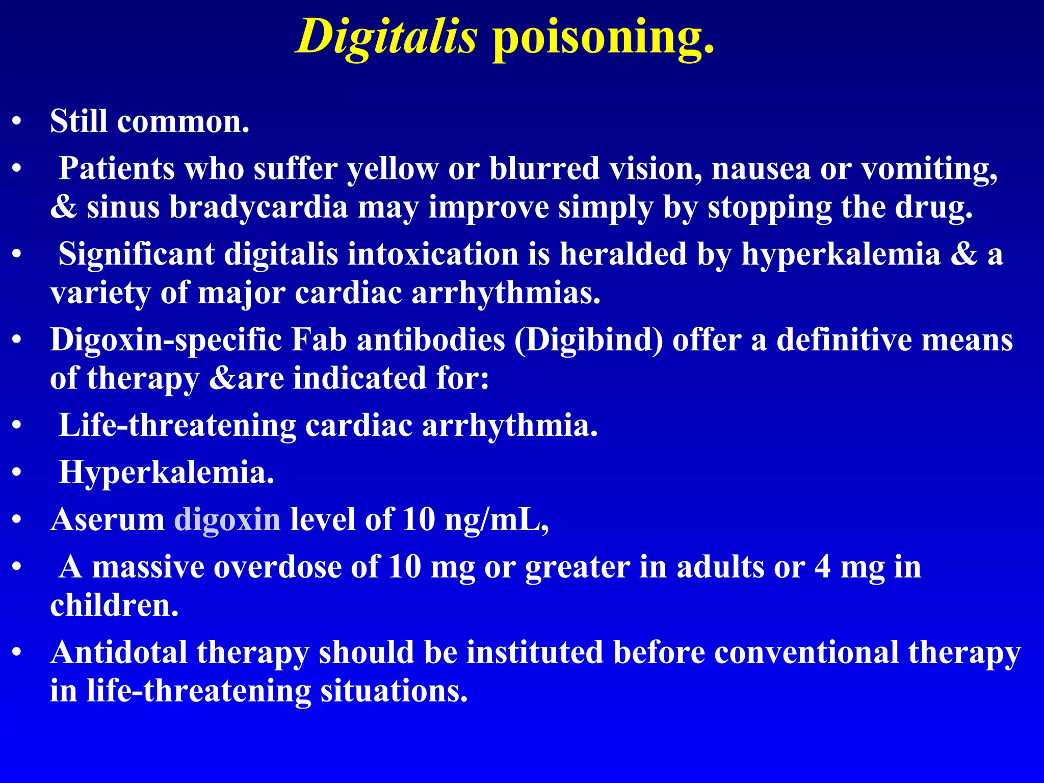 Digitalis  poisoning. Still common. Patients who suffer yellow or blurred vision, nausea or vomiting, & sinus bradycardia may improve simply by stopping the drug. Significant digitalis intoxication is heralded by hyperkalemia & a variety of major cardiac arrhythmias.  Digoxin-specific Fab antibodies (Digibind) offer a definitive means of therapy &are indicated for: Life-threatening cardiac arrhythmia. Hyperkalemia.  Aserum  digoxin  level of 10 ng/mL, A massive overdose of 10 mg or greater in adults or 4 mg in children.  Antidotal therapy should be instituted before conventional therapy in life-threatening situations. 
